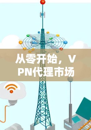 从零开始,VPN代理市场的未来与发展 从零开始,VPN代理市场的未来与发展