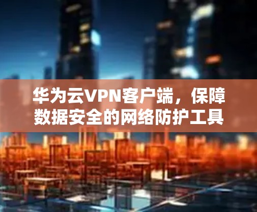 华为云VPN客户端,保障数据安全的网络防护工具 华为云VPN客户端,保障数据安全的网络防护工具