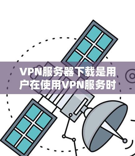 VPN服务器下载是用户在使用VPN服务时需要完成的重要步骤，以下是一些常见的问题和解决方案