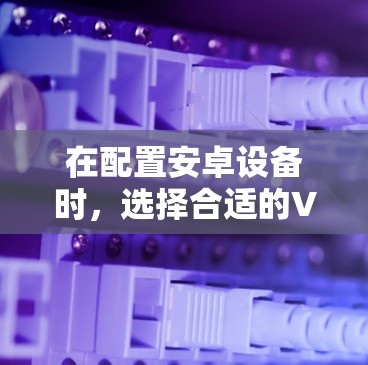 在配置安卓设备时，选择合适的VPN软件非常重要，因为它直接影响到设备的安全性和隐私。以下是一个全面的推荐列表，涵盖了常见的安卓VPN软件，并详细说明了它们的特点和适用场景
