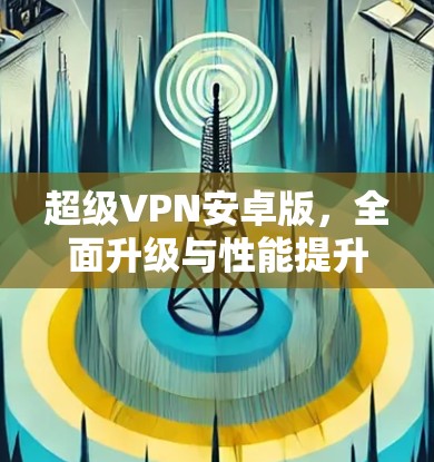 超级VPN安卓版,全面升级与性能提升 超级VPN安卓版,全面升级与性能提升