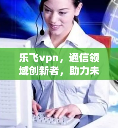 乐飞vpn,通信领域创新者,助力未来互联网发展 乐飞vpn,通信领域创新者,助力未来互联网发展