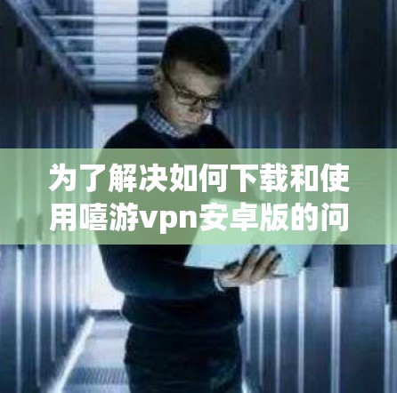 为了解决如何下载和使用嘻游vpn安卓版的问题，以下是一步步的建议