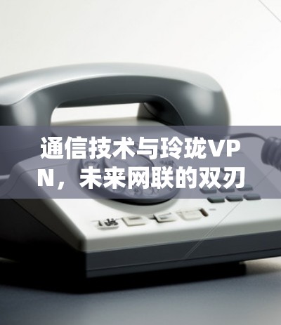 通信技术与玲珑VPN,未来网联的双刃剑 通信技术与玲珑VPN,未来网联的双刃剑