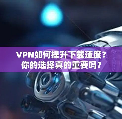 VPN如何提升下载速度？你的选择真的重要吗？