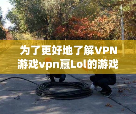 为了更好地了解VPN游戏vpn赢Lol的游戏内容和设计，以下是一些关键点的整理